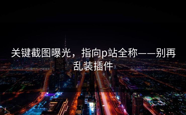 关键截图曝光，指向p站全称——别再乱装插件