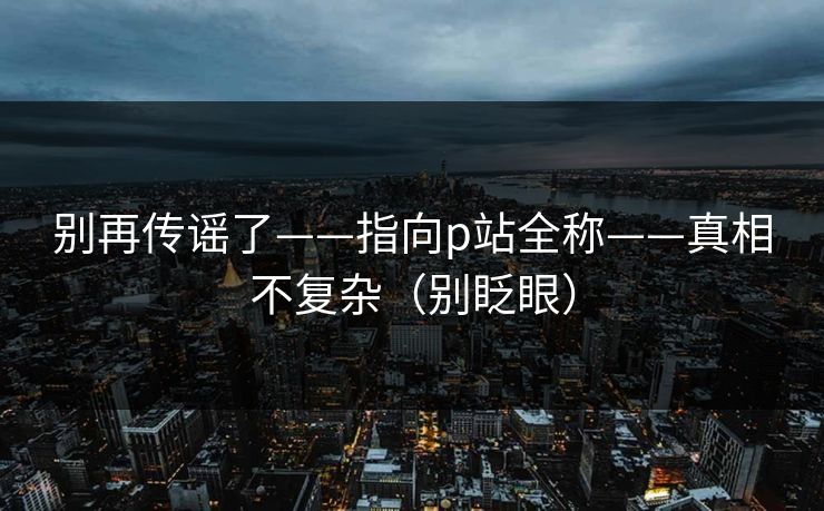 别再传谣了——指向p站全称——真相不复杂（别眨眼）