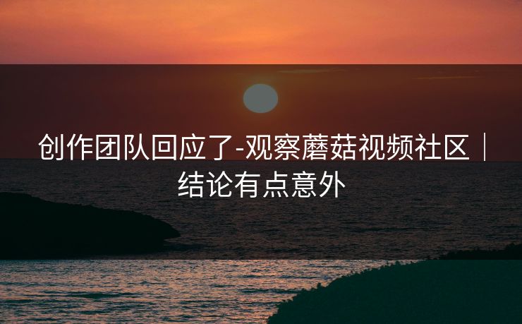 创作团队回应了-观察蘑菇视频社区｜结论有点意外
