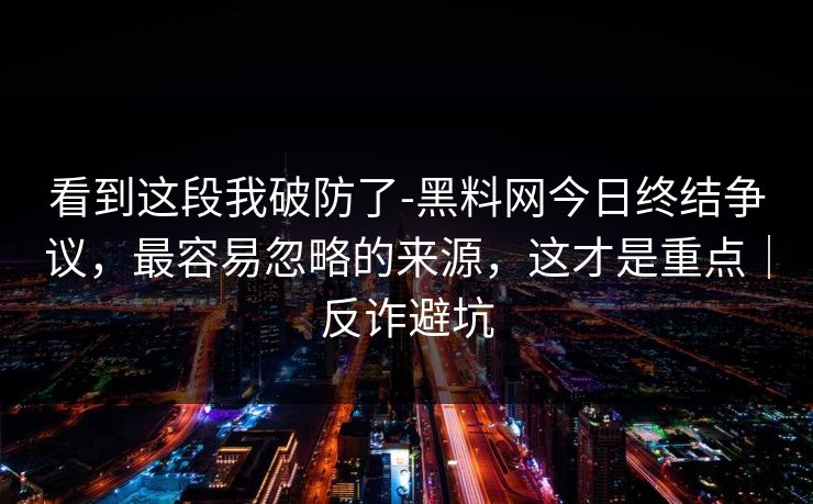 看到这段我破防了-黑料网今日终结争议，最容易忽略的来源，这才是重点｜反诈避坑