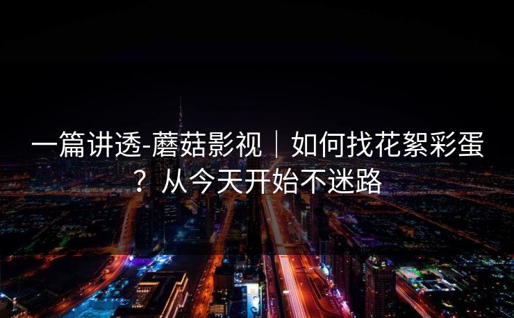 一篇讲透-蘑菇影视｜如何找花絮彩蛋？从今天开始不迷路