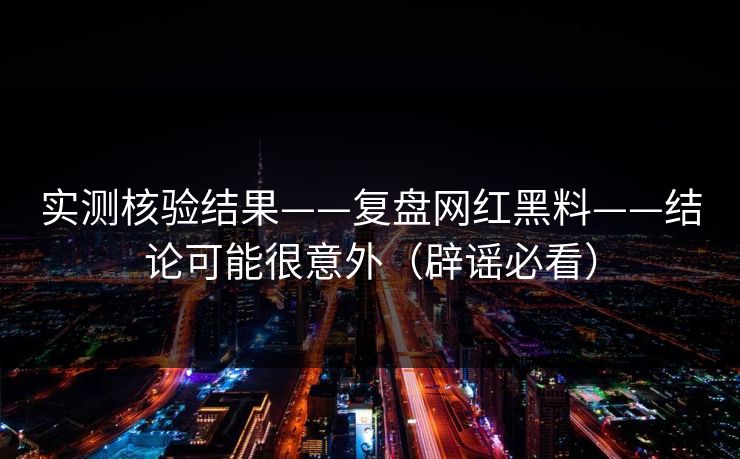 实测核验结果——复盘网红黑料——结论可能很意外（辟谣必看）