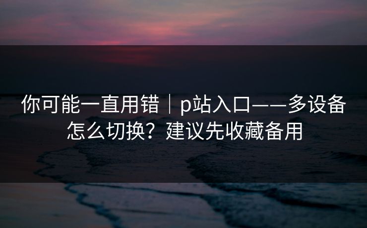 你可能一直用错｜p站入口——多设备怎么切换？建议先收藏备用