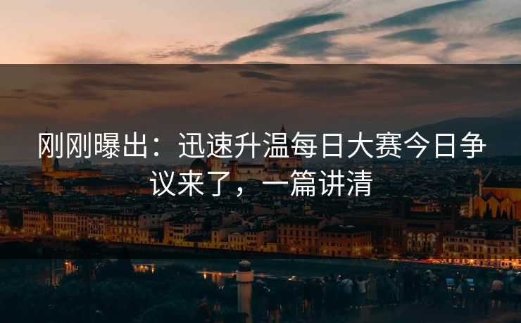 刚刚曝出：迅速升温每日大赛今日争议来了，一篇讲清