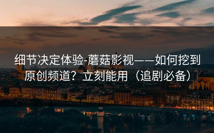 细节决定体验-蘑菇影视——如何挖到原创频道？立刻能用（追剧必备）