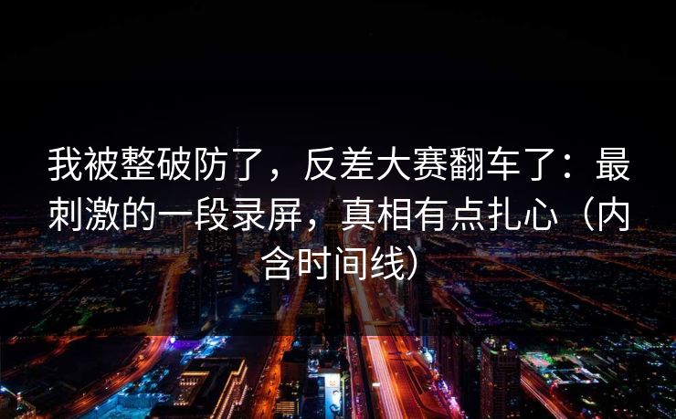 我被整破防了，反差大赛翻车了：最刺激的一段录屏，真相有点扎心（内含时间线）