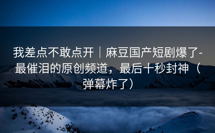我差点不敢点开｜麻豆国产短剧爆了-最催泪的原创频道，最后十秒封神（弹幕炸了）