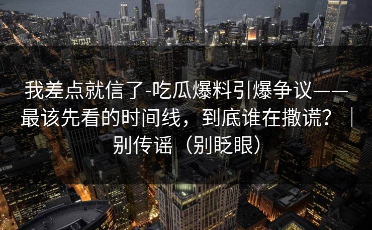我差点就信了-吃瓜爆料引爆争议——最该先看的时间线，到底谁在撒谎？｜别传谣（别眨眼）