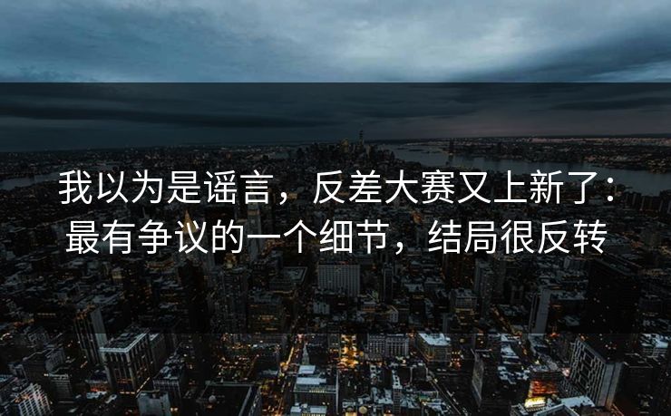 我以为是谣言,反差大赛又上新了:最有争议的一个细节,结局很反转 我以为是谣言,反差大赛又上新了:最有争议的一个细节,结局很反转