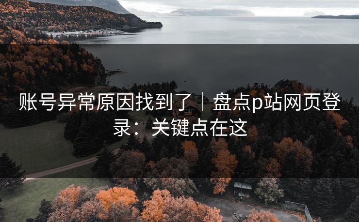 账号异常原因找到了｜盘点p站网页登录：关键点在这