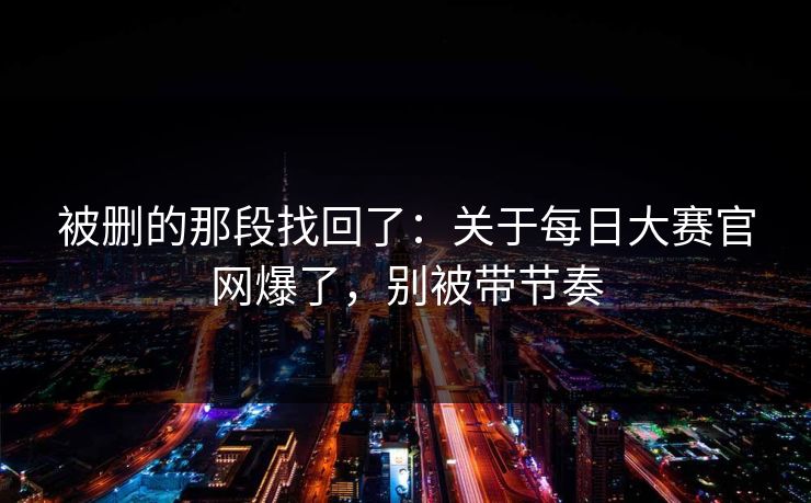 被删的那段找回了:关于每日大赛官网爆了,别被带节奏 被删的那段找回了:关于每日大赛官网爆了,别被带节奏