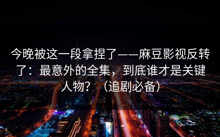 今晚被这一段拿捏了——麻豆影视反转了:最意外的全集,到底谁才是关键人物?(追剧必备) 今晚被这一段拿捏了——麻豆影视反转了:最意外的全集,到底谁才是关键人物?(追剧必备)
