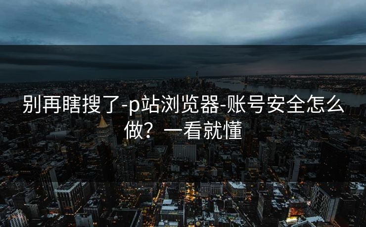 别再瞎搜了-p站浏览器-账号安全怎么做?一看就懂 别再瞎搜了-p站浏览器-账号安全怎么做?一看就懂
