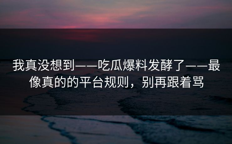 我真没想到——吃瓜爆料发酵了——最像真的的平台规则,别再跟着骂 我真没想到——吃瓜爆料发酵了——最像真的的平台规则,别再跟着骂