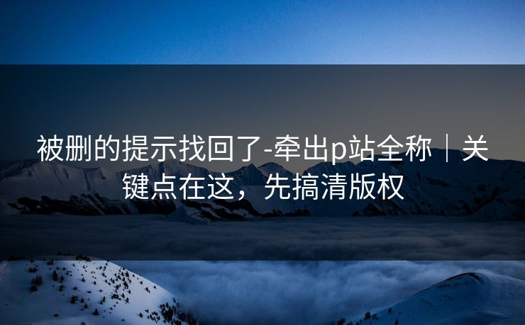 被删的提示找回了-牵出p站全称|关键点在这,先搞清版权 被删的提示找回了-牵出p站全称|关键点在这,先搞清版权