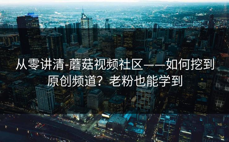 从零讲清-蘑菇视频社区——如何挖到原创频道？老粉也能学到