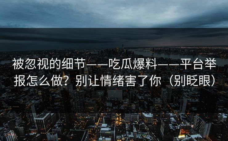 被忽视的细节——吃瓜爆料——平台举报怎么做?别让情绪害了你(别眨眼) 被忽视的细节——吃瓜爆料——平台举报怎么做?别让情绪害了你(别眨眼)
