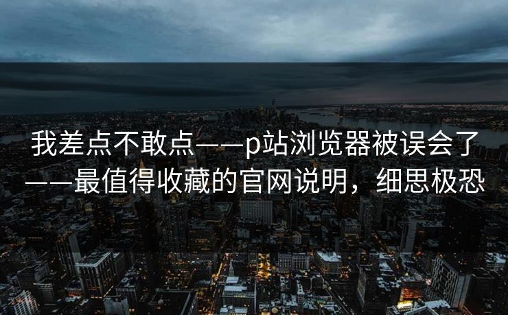 我差点不敢点——p站浏览器被误会了——最值得收藏的官网说明，细思极恐