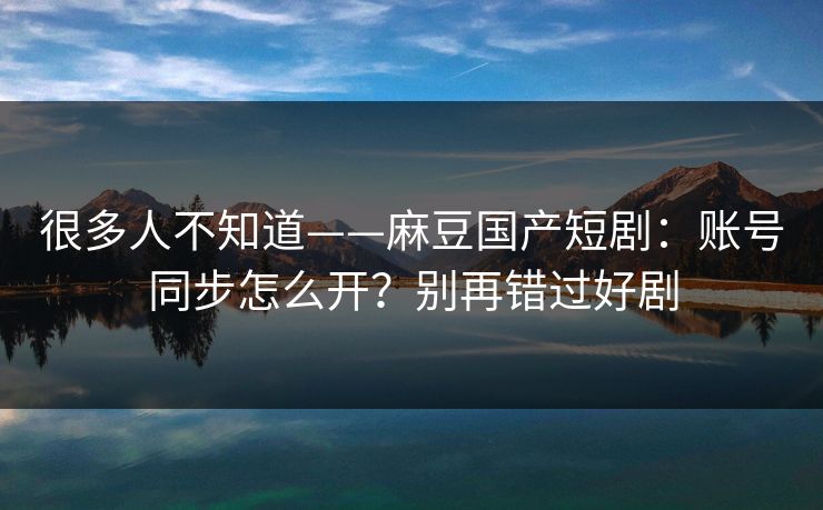很多人不知道——麻豆国产短剧：账号同步怎么开？别再错过好剧