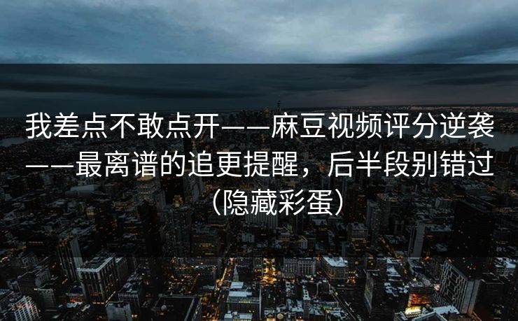 我差点不敢点开——麻豆视频评分逆袭——最离谱的追更提醒,后半段别错过(隐藏彩蛋) 我差点不敢点开——麻豆视频评分逆袭——最离谱的追更提醒,后半段别错过(隐藏彩蛋)