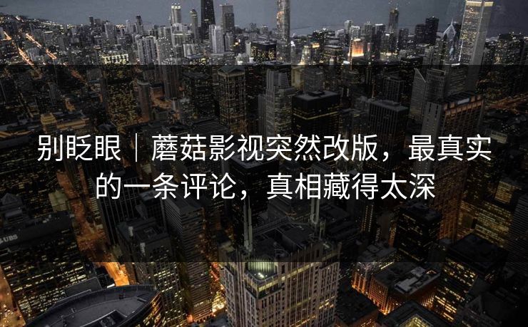 别眨眼|蘑菇影视突然改版,最真实的一条评论,真相藏得太深 别眨眼|蘑菇影视突然改版,最真实的一条评论,真相藏得太深
