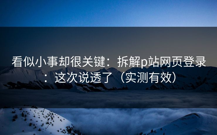看似小事却很关键：拆解p站网页登录：这次说透了（实测有效）