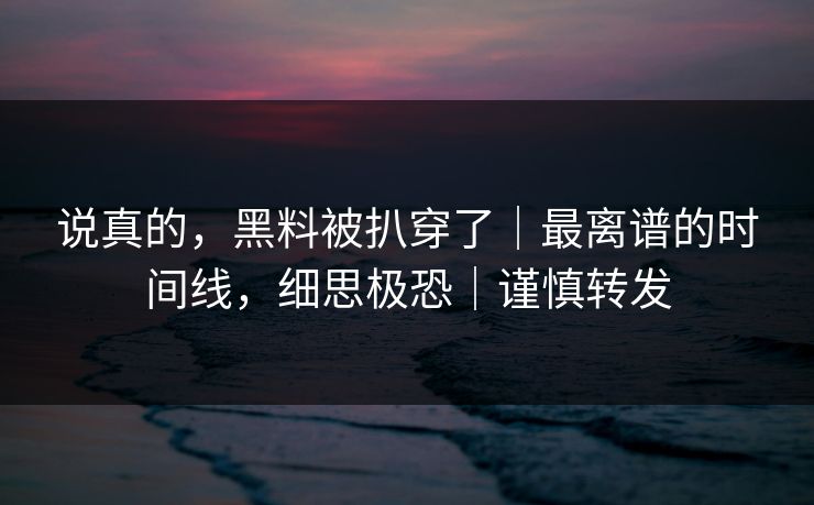 说真的,黑料被扒穿了|最离谱的时间线,细思极恐|谨慎转发 说真的,黑料被扒穿了|最离谱的时间线,细思极恐|谨慎转发