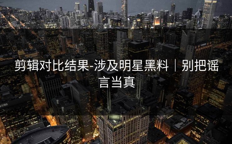 剪辑对比结果-涉及明星黑料|别把谣言当真 剪辑对比结果-涉及明星黑料|别把谣言当真