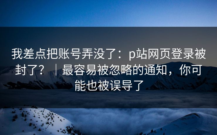 我差点把账号弄没了：p站网页登录被封了？｜最容易被忽略的通知，你可能也被误导了