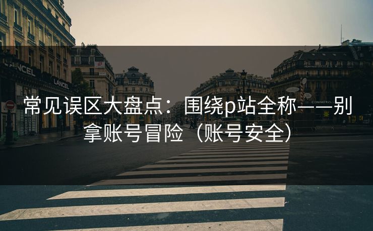 常见误区大盘点:围绕p站全称——别拿账号冒险(账号安全) 常见误区大盘点:围绕p站全称——别拿账号冒险(账号安全)