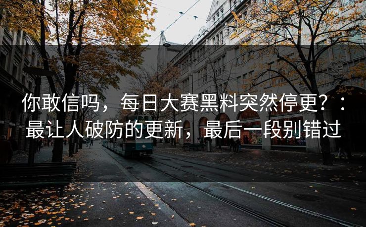 你敢信吗，每日大赛黑料突然停更？：最让人破防的更新，最后一段别错过