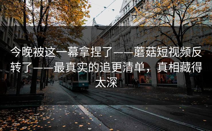 今晚被这一幕拿捏了——蘑菇短视频反转了——最真实的追更清单,真相藏得太深 今晚被这一幕拿捏了——蘑菇短视频反转了——最真实的追更清单,真相藏得太深