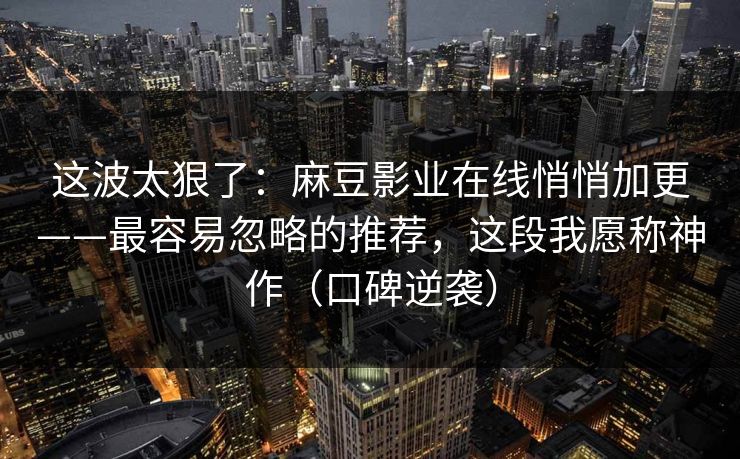 这波太狠了:麻豆影业在线悄悄加更——最容易忽略的推荐,这段我愿称神作(口碑逆袭) 这波太狠了:麻豆影业在线悄悄加更——最容易忽略的推荐,这段我愿称神作(口碑逆袭)