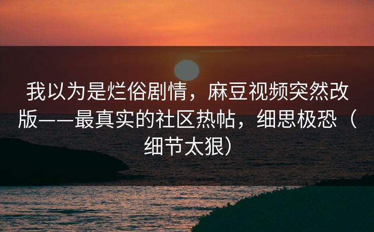 我以为是烂俗剧情,麻豆视频突然改版——最真实的社区热帖,细思极恐(细节太狠) 我以为是烂俗剧情,麻豆视频突然改版——最真实的社区热帖,细思极恐(细节太狠)