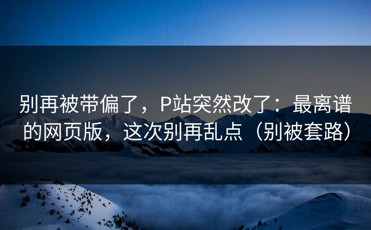 别再被带偏了，P站突然改了：最离谱的网页版，这次别再乱点（别被套路）