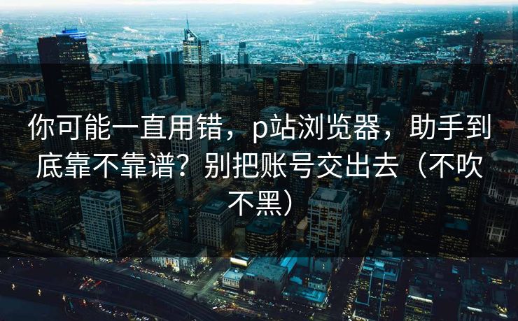 你可能一直用错,p站浏览器,助手到底靠不靠谱?别把账号交出去(不吹不黑) 你可能一直用错,p站浏览器,助手到底靠不靠谱?别把账号交出去(不吹不黑)