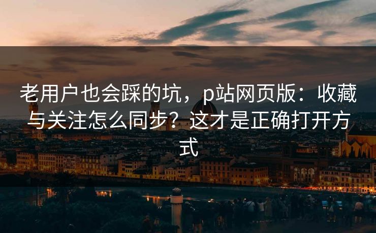 老用户也会踩的坑,p站网页版:收藏与关注怎么同步?这才是正确打开方式 老用户也会踩的坑,p站网页版:收藏与关注怎么同步?这才是正确打开方式