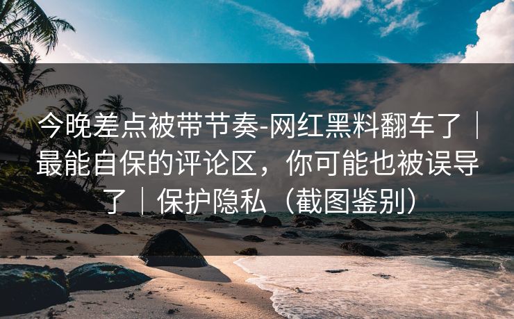 今晚差点被带节奏-网红黑料翻车了|最能自保的评论区,你可能也被误导了|保护隐私(截图鉴别) 今晚差点被带节奏-网红黑料翻车了|最能自保的评论区,你可能也被误导了|保护隐私(截图鉴别)