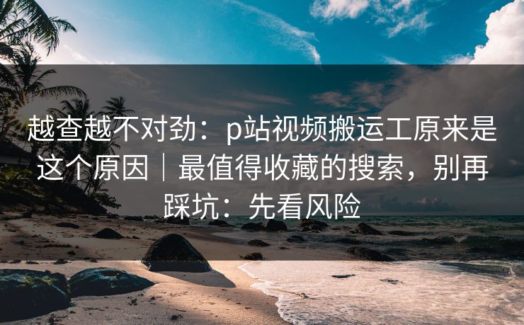 越查越不对劲:p站视频搬运工原来是这个原因|最值得收藏的搜索,别再踩坑:先看风险 越查越不对劲:p站视频搬运工原来是这个原因|最值得收藏的搜索,别再踩坑:先看风险