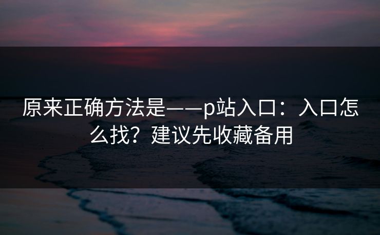 原来正确方法是——p站入口:入口怎么找?建议先收藏备用 原来正确方法是——p站入口:入口怎么找?建议先收藏备用