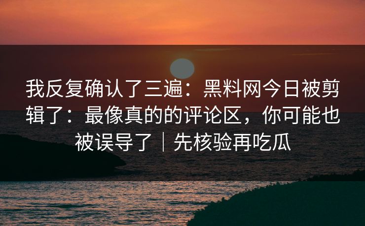 我反复确认了三遍:黑料网今日被剪辑了:最像真的的评论区,你可能也被误导了|先核验再吃瓜 我反复确认了三遍:黑料网今日被剪辑了:最像真的的评论区,你可能也被误导了|先核验再吃瓜