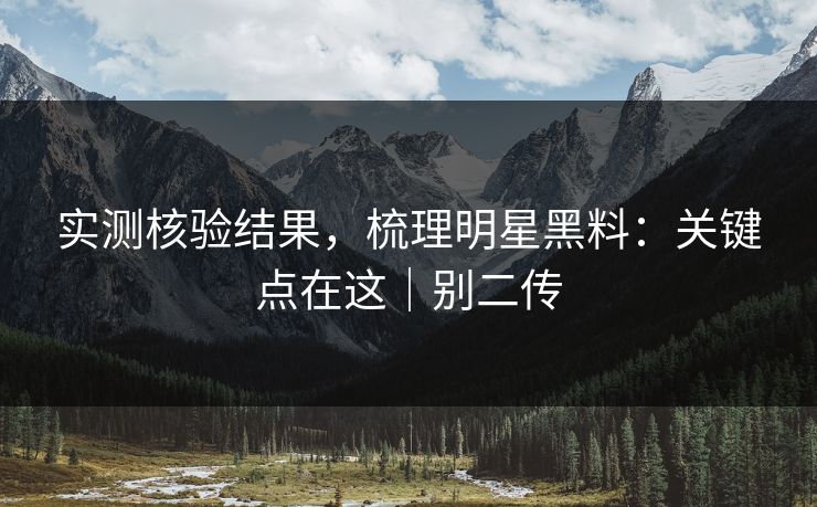 实测核验结果,梳理明星黑料:关键点在这|别二传 实测核验结果,梳理明星黑料:关键点在这|别二传