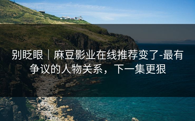 别眨眼|麻豆影业在线推荐变了-最有争议的人物关系,下一集更狠 别眨眼|麻豆影业在线推荐变了-最有争议的人物关系,下一集更狠