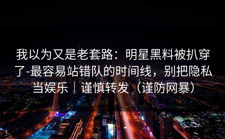 我以为又是老套路:明星黑料被扒穿了-最容易站错队的时间线,别把隐私当娱乐|谨慎转发(谨防网暴) 我以为又是老套路:明星黑料被扒穿了-最容易站错队的时间线,别把隐私当娱乐|谨慎转发(谨防网暴)