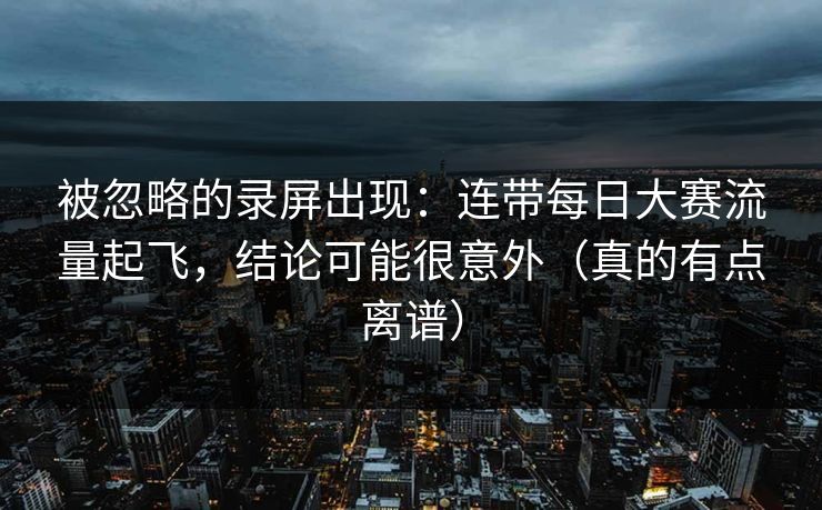 被忽略的录屏出现：连带每日大赛流量起飞，结论可能很意外（真的有点离谱）