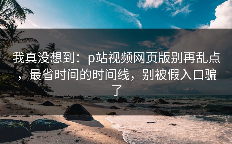 我真没想到:p站视频网页版别再乱点,最省时间的时间线,别被假入口骗了 我真没想到:p站视频网页版别再乱点,最省时间的时间线,别被假入口骗了