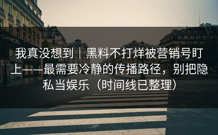 我真没想到｜黑料不打烊被营销号盯上——最需要冷静的传播路径，别把隐私当娱乐（时间线已整理）
