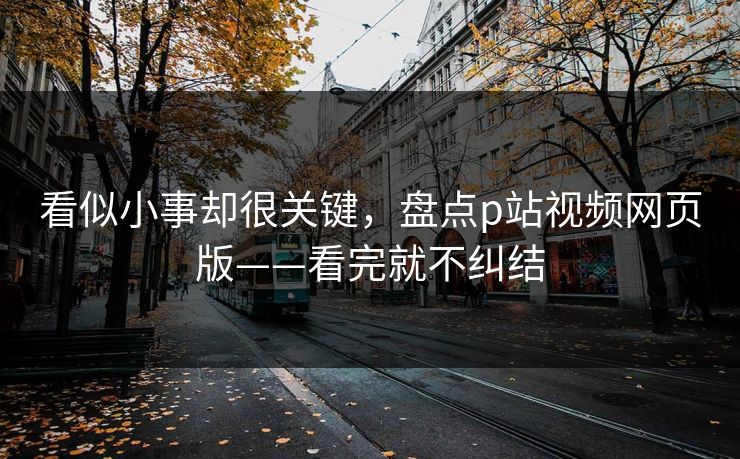 看似小事却很关键,盘点p站视频网页版——看完就不纠结 看似小事却很关键,盘点p站视频网页版——看完就不纠结