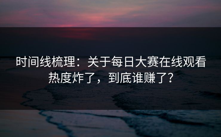 时间线梳理:关于每日大赛在线观看热度炸了,到底谁赚了? 时间线梳理:关于每日大赛在线观看热度炸了,到底谁赚了?