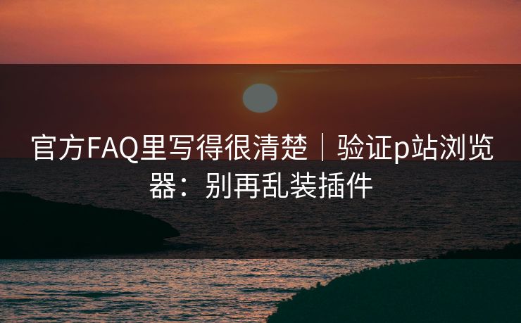 官方FAQ里写得很清楚|验证p站浏览器:别再乱装插件 官方FAQ里写得很清楚|验证p站浏览器:别再乱装插件